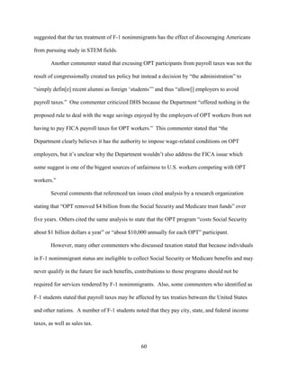 60
suggested that the tax treatment of F-1 nonimmigrants has the effect of discouraging Americans
from pursuing study in STEM fields.
Another commenter stated that excusing OPT participants from payroll taxes was not the
result of congressionally created tax policy but instead a decision by “the administration” to
“simply defin[e] recent alumni as foreign ‘students’” and thus “allow[] employers to avoid
payroll taxes.” One commenter criticized DHS because the Department “offered nothing in the
proposed rule to deal with the wage savings enjoyed by the employers of OPT workers from not
having to pay FICA payroll taxes for OPT workers.” This commenter stated that “the
Department clearly believes it has the authority to impose wage-related conditions on OPT
employers, but it’s unclear why the Department wouldn’t also address the FICA issue which
some suggest is one of the biggest sources of unfairness to U.S. workers competing with OPT
workers.”
Several comments that referenced tax issues cited analysis by a research organization
stating that “OPT removed $4 billion from the Social Security and Medicare trust funds” over
five years. Others cited the same analysis to state that the OPT program “costs Social Security
about $1 billion dollars a year” or “about $10,000 annually for each OPT” participant.
However, many other commenters who discussed taxation stated that because individuals
in F-1 nonimmigrant status are ineligible to collect Social Security or Medicare benefits and may
never qualify in the future for such benefits, contributions to those programs should not be
required for services rendered by F-1 nonimmigrants. Also, some commenters who identified as
F-1 students stated that payroll taxes may be affected by tax treaties between the United States
and other nations. A number of F-1 students noted that they pay city, state, and federal income
taxes, as well as sales tax.
 