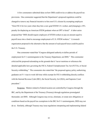 61
A few commenters submitted ideas on how DHS could revise or address the payroll tax
provisions. One commenter suggested that the Department’s proposed regulation could be
changed to remove any financial incentive to hire non-U.S. citizens by exempting employers
“from FICA for two years when they hire a new grad STEM U.S. worker, and [charging] a 10%
penalty for displacing an American STEM graduate when an OPT is hired.” A labor union
proposed that “DHS should require employers of STEM workers to pay an amount equal to
payroll taxes into a fund to encourage employment of U.S. STEM workers.” A research
organization proposed in the alternative that the amount of such payroll taxes could be paid to
the U.S. Treasury.
One commenter stated that “Congress delegated authority to define periods of
employment for F-1 nonimmigrants to the Treasury Department, not DHS.” This commenter
criticized the proposed rulemaking on the grounds that it “never mentions or references the
detailed applicable laws governing the FICA, Federal Unemployment Tax Act (FUTA), or Social
Security withholding.” The commenter also stated that “the proposed agency policy authorizing
graduates on F-1 visas to work full-time while exempt for FICA withholding directly conflicts
with the Internal Revenue Code (IRC), the Social Security Act (SSA), and Supreme Court
precedent.”
Response. Matters related to Federal taxation are controlled by Congress through the
IRC, and by the Department of the Treasury (Treasury) through regulations promulgated
thereunder, not DHS. Although Congress may revise, eliminate, or create new obligations or
conditions based on the payroll tax exemptions in the IRC for F-1 nonimmigrants, DHS may not
do so. Similarly, although Treasury may issue regulations interpreting and implementing federal
 