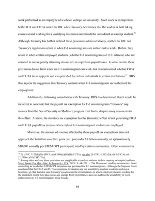 64
work performed as an employee of a school, college, or university. Such work is exempt from
both FICA and FUTA under the IRC when Treasury determines that the worker is both taking
classes at and working for a qualifying institution and should be considered an exempt student.76
Although Treasury has further defined these provisions administratively, neither the IRC nor
Treasury’s regulations relate to when F-1 nonimmigrants are authorized to work. Rather, they
relate to when certain employed students (whether F-1 nonimmigrants or U.S. citizens) who are
enrolled in and regularly attending classes are exempt from payroll taxes. In other words, these
provisions do not limit when an F-1 nonimmigrant can work, but instead control whether FICA
and FUTA taxes apply to services provided by certain individuals to certain institutions.77
DHS
thus rejects the suggestion that Treasury controls when F-1 nonimmigrants are authorized for
employment.
Additionally, following consultation with Treasury, DHS has determined that it would be
incorrect to conclude that the payroll tax exemption for F-1 nonimmigrants “removes” any
monies from the Social Security or Medicare program trust funds, despite many comments to
this effect. At most, the statutory tax exemption has the (intended) effect of not generating FICA
and FUTA payroll tax revenue when certain F-1 nonimmigrant students are employed.
Moreover, the amount of revenue affected by these payroll tax exemptions does not
approach the $4 billion over five years (i.e., just under $1 billion annually, or approximately
$10,000 annually per STEM OPT participant) cited by certain commenters. Other commenters
76
26 U.S.C. 3121(b)(10) (FICA) and 3306(c)(10)(B) (FUTA); see also 26 CFR 31.3121(b)(10)-2 (FICA) and
31.3306(c)(10)-2 (FUTA).
77
Among other workers, these provisions are inapplicable to medical students in their capacity as hospital residents.
Mayo Found. For Med. Educ. & Research v. U.S., 562 U.S. 44 (2011). The Mayo case, cited by a commenter, is not
controlling as to whether STEM OPT extensions are permitted for F-1 nonimmigrants. Although the Supreme Court
concluded that the FICA and FUTA exemptions for students are not available to medical residents working at
hospitals, id., that decision (and Treasury’s position on the circumstances in which employed students working for
the institution where they take classes are exempt from payroll taxes) does not address the availability of work
authorization to F-1 nonimmigrants more broadly.
 