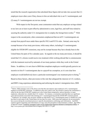 65
noted that the research organization that calculated these figures did not take into account that (1)
employers incur other costs if they choose to hire an individual who is an F-1 nonimmigrant, and
(2) many F-1 nonimmigrants are not tax exempt.
With respect to the first point, some commenters noted that any employer savings related
to tax laws are at least in part offset by administrative costs, legal fees, and staff time related to
securing the authority under U.S. immigration law to employ the foreign-born worker.78
With
respect to the second point, other commenters emphasized that not all F-1 nonimmigrants are
exempt from payroll taxes under these specific FICA and FUTA rules. Instead, some may be
exempt because of tax treaty provisions, while many others, including F-1 nonimmigrants
eligible for STEM OPT extensions, may not be exempt because they have already been in the
United States for parts of five calendar years. In regards to the tax treaty provisions, it should be
noted that U.S. citizens would receive tax treatment while working abroad that is commensurate
with the treatment received by nationals of our treaty partners while they work in the United
States. In addition, it is not clear to DHS that compliant employers would typically perceive an
incentive to hire F-1 nonimmigrants due to a payroll tax exemption, as it is not clear how
employers would definitively know a particular nonimmigrant’s tax treatment prior to hiring.79
Based on these factors, other provisions in this rule that safeguard the interests in U.S. workers,
and DHS’s long experience administering and enforcing the nation’s immigration laws, DHS
78
Below, DHS estimates some of the direct costs that this rule imposes upon employers of F-1 nonimmigrant
students on STEM OPT extensions. In addition to this rule’s direct costs, the incentive cited by the commenters is
offset by the fact that STEM OPT students are in the United States temporarily, and are therefore, to many
employers, inherently less valuable than U.S. workers. For instance, a commenter noted that there are significant
costs and uncertainty associated with retaining an F-1 nonimmigrant beyond the STEM OPT extension period.
79
Employers, for example, may not know whether an individual is in F-1 nonimmigrant status or whether he or she
has been in such status in the United States for less than five years. DHS notes that employers do not necessarily
have access during the recruitment process to specific documentation confirming such information. And DOJ
cautions against requesting such information as it may cause the perception of discriminatory conduct. See Office
of Special Counsel, Technical Assistance Letter on Pre-employment Inquiries Related to Immigration Status, at
http://www.justice.gov/sites/default/files/crt/legacy/2013/09/11/171.pdf.
 