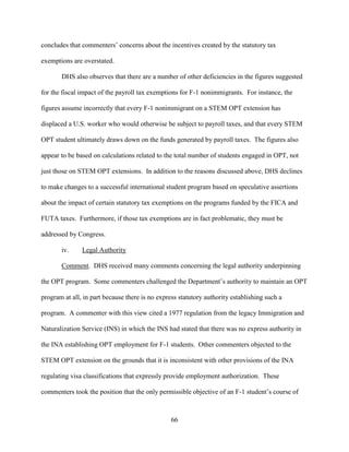 66
concludes that commenters’ concerns about the incentives created by the statutory tax
exemptions are overstated.
DHS also observes that there are a number of other deficiencies in the figures suggested
for the fiscal impact of the payroll tax exemptions for F-1 nonimmigrants. For instance, the
figures assume incorrectly that every F-1 nonimmigrant on a STEM OPT extension has
displaced a U.S. worker who would otherwise be subject to payroll taxes, and that every STEM
OPT student ultimately draws down on the funds generated by payroll taxes. The figures also
appear to be based on calculations related to the total number of students engaged in OPT, not
just those on STEM OPT extensions. In addition to the reasons discussed above, DHS declines
to make changes to a successful international student program based on speculative assertions
about the impact of certain statutory tax exemptions on the programs funded by the FICA and
FUTA taxes. Furthermore, if those tax exemptions are in fact problematic, they must be
addressed by Congress.
iv. Legal Authority
Comment. DHS received many comments concerning the legal authority underpinning
the OPT program. Some commenters challenged the Department’s authority to maintain an OPT
program at all, in part because there is no express statutory authority establishing such a
program. A commenter with this view cited a 1977 regulation from the legacy Immigration and
Naturalization Service (INS) in which the INS had stated that there was no express authority in
the INA establishing OPT employment for F-1 students. Other commenters objected to the
STEM OPT extension on the grounds that it is inconsistent with other provisions of the INA
regulating visa classifications that expressly provide employment authorization. These
commenters took the position that the only permissible objective of an F-1 student’s course of
 