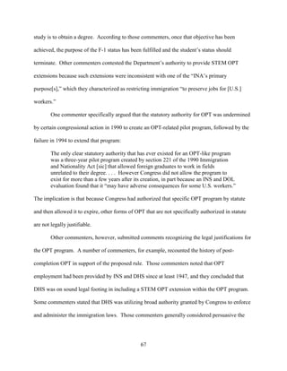 67
study is to obtain a degree. According to those commenters, once that objective has been
achieved, the purpose of the F-1 status has been fulfilled and the student’s status should
terminate. Other commenters contested the Department’s authority to provide STEM OPT
extensions because such extensions were inconsistent with one of the “INA’s primary
purpose[s],” which they characterized as restricting immigration “to preserve jobs for [U.S.]
workers.”
One commenter specifically argued that the statutory authority for OPT was undermined
by certain congressional action in 1990 to create an OPT-related pilot program, followed by the
failure in 1994 to extend that program:
The only clear statutory authority that has ever existed for an OPT-like program
was a three-year pilot program created by section 221 of the 1990 Immigration
and Nationality Act [sic] that allowed foreign graduates to work in fields
unrelated to their degree. . . . However Congress did not allow the program to
exist for more than a few years after its creation, in part because an INS and DOL
evaluation found that it “may have adverse consequences for some U.S. workers.”
The implication is that because Congress had authorized that specific OPT program by statute
and then allowed it to expire, other forms of OPT that are not specifically authorized in statute
are not legally justifiable.
Other commenters, however, submitted comments recognizing the legal justifications for
the OPT program. A number of commenters, for example, recounted the history of post-
completion OPT in support of the proposed rule. Those commenters noted that OPT
employment had been provided by INS and DHS since at least 1947, and they concluded that
DHS was on sound legal footing in including a STEM OPT extension within the OPT program.
Some commenters stated that DHS was utilizing broad authority granted by Congress to enforce
and administer the immigration laws. Those commenters generally considered persuasive the
 