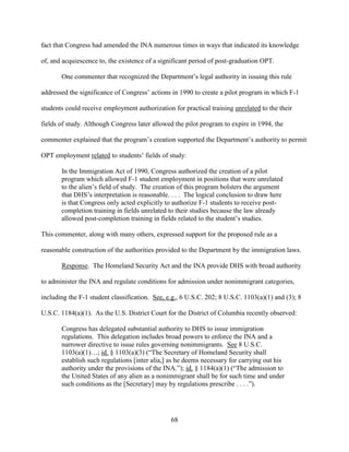 68
fact that Congress had amended the INA numerous times in ways that indicated its knowledge
of, and acquiescence to, the existence of a significant period of post-graduation OPT.
One commenter that recognized the Department’s legal authority in issuing this rule
addressed the significance of Congress’ actions in 1990 to create a pilot program in which F-1
students could receive employment authorization for practical training unrelated to the their
fields of study. Although Congress later allowed the pilot program to expire in 1994, the
commenter explained that the program’s creation supported the Department’s authority to permit
OPT employment related to students’ fields of study:
In the Immigration Act of 1990, Congress authorized the creation of a pilot
program which allowed F-1 student employment in positions that were unrelated
to the alien’s field of study. The creation of this program bolsters the argument
that DHS’s interpretation is reasonable. . . . The logical conclusion to draw here
is that Congress only acted explicitly to authorize F-1 students to receive post-
completion training in fields unrelated to their studies because the law already
allowed post-completion training in fields related to the student’s studies.
This commenter, along with many others, expressed support for the proposed rule as a
reasonable construction of the authorities provided to the Department by the immigration laws.
Response. The Homeland Security Act and the INA provide DHS with broad authority
to administer the INA and regulate conditions for admission under nonimmigrant categories,
including the F-1 student classification. See, e.g., 6 U.S.C. 202; 8 U.S.C. 1103(a)(1) and (3); 8
U.S.C. 1184(a)(1). As the U.S. District Court for the District of Columbia recently observed:
Congress has delegated substantial authority to DHS to issue immigration
regulations. This delegation includes broad powers to enforce the INA and a
narrower directive to issue rules governing nonimmigrants. See 8 U.S.C.
1103(a)(1)…; id. § 1103(a)(3) (“The Secretary of Homeland Security shall
establish such regulations [inter alia,] as he deems necessary for carrying out his
authority under the provisions of the INA.”); id. § 1184(a)(1) (“The admission to
the United States of any alien as a nonimmigrant shall be for such time and under
such conditions as the [Secretary] may by regulations prescribe . . . .”).
 