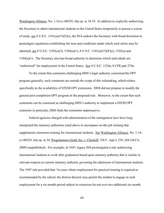 69
Washington Alliance, No. 1:14-cv-00529, slip op. at 18-19. In addition to explicitly authorizing
the Secretary to admit international students to the United States temporarily to pursue a course
of study, see 8 U.S.C. 1101(a)(15)(F)(i), the INA endows the Secretary with broad discretion to
promulgate regulations establishing the time and conditions under which such aliens may be
admitted, see 8 U.S.C. 1103(a)(3), 1184(a)(1), 8 U.S.C. 1101(a)(15)(F)(i), 1103(a) and
1184(a)(1). The Secretary also has broad authority to determine which individuals are
“authorized” for employment in the United States. See 8 U.S.C. 1324a, 8 CFR part 274a.
To the extent that comments challenging DHS’s legal authority concerned the OPT
program generally, such comments are outside the scope of this rulemaking, which relates
specifically to the availability of STEM OPT extensions. DHS did not propose to modify the
general post-completion OPT program in the proposed rule. Moreover, to the extent that such
comments can be construed as challenging DHS’s authority to implement a STEM OPT
extension in particular, DHS finds the comments unpersuasive.
Federal agencies charged with administration of the immigration laws have long
interpreted the statutory authorities cited above to encompass on-the-job training that
supplements classroom training for international students. See Washington Alliance, No. 1:14-
cv-00529, slip op. at 24; Programmers Guild, Inc. v. Chertoff, 338 F. App’x 239, 244 (3d Cir.
2009) (unpublished). For example, in 1947, legacy INS promulgated a rule authorizing
international students to work after graduation based upon statutory authority that is similar in
relevant respects to current statutory authority governing the admission of international students.
The 1947 rule provided that “in cases where employment for practical training is required or
recommended by the school, the district director may permit the student to engage in such
employment for a six-month period subject to extension for not over two additional six-month
 