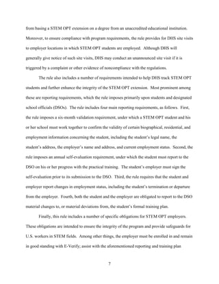 7
from basing a STEM OPT extension on a degree from an unaccredited educational institution.
Moreover, to ensure compliance with program requirements, the rule provides for DHS site visits
to employer locations in which STEM OPT students are employed. Although DHS will
generally give notice of such site visits, DHS may conduct an unannounced site visit if it is
triggered by a complaint or other evidence of noncompliance with the regulations.
The rule also includes a number of requirements intended to help DHS track STEM OPT
students and further enhance the integrity of the STEM OPT extension. Most prominent among
these are reporting requirements, which the rule imposes primarily upon students and designated
school officials (DSOs). The rule includes four main reporting requirements, as follows. First,
the rule imposes a six-month validation requirement, under which a STEM OPT student and his
or her school must work together to confirm the validity of certain biographical, residential, and
employment information concerning the student, including the student’s legal name, the
student’s address, the employer’s name and address, and current employment status. Second, the
rule imposes an annual self-evaluation requirement, under which the student must report to the
DSO on his or her progress with the practical training. The student’s employer must sign the
self-evaluation prior to its submission to the DSO. Third, the rule requires that the student and
employer report changes in employment status, including the student’s termination or departure
from the employer. Fourth, both the student and the employer are obligated to report to the DSO
material changes to, or material deviations from, the student’s formal training plan.
Finally, this rule includes a number of specific obligations for STEM OPT employers.
These obligations are intended to ensure the integrity of the program and provide safeguards for
U.S. workers in STEM fields. Among other things, the employer must be enrolled in and remain
in good standing with E-Verify; assist with the aforementioned reporting and training plan
 