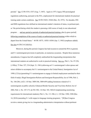 70
periods.” See 12 FR 5355, 5357 (Aug. 7, 1947). Again in 1973, legacy INS promulgated
regulations authorizing, pursuant to the INA, employment for international students for practical
training under certain conditions. See 38 FR 35425, 35426 (Dec. 28, 1973). For decades, INS
and DHS regulations have defined an international student’s duration of status, in pertinent part,
as “the period during which the student is pursuing a full course of study in one educational
program . . . and any period or periods of authorized practical training, plus [a grace period]
following completion of the course of study or authorized practical training within which to
depart from the United States.” 48 FR 14575, 14583-14584 (Apr. 5, 1983) (emphases added).
See also 8 CFR 214.2(f)(5)(i).
Moreover, during this period, Congress has had occasion to amend the INA in general,
and F-1 nonimmigrant provisions in particular, on numerous occasions. Despite these numerous
amendments, Congress has left completely undisturbed the longstanding interpretation that
international students are authorized to work in practical training. See e.g., Pub. L. No. 87-256,
§ 109(a), 75 Stat. 527, 534 (Sept. 21, 1961) (allowing an F-1 nonimmigrant’s alien spouse and
minor children to accompany the F-1 nonimmigrant to the United States); Immigration Act of
1990 § 221(a) (permitting F-1 nonimmigrants to engage in limited employment unrelated to their
field of study); Illegal Immigration Reform and Immigrant Responsibility Act of 1996, Pub. L.
No. 104-208, § 625, 110 Stat. 3009-546, 3009-699 (adding limitations related to F-1
nonimmigrants at public schools); Enhanced Border Security and Visa Entry Reform Act of
2002, Pub. L. No. 107-173, §§ 501-502, 116 Stat. 543, 560-63 (implementing monitoring
requirements for international students); Pub. L. No. 111-306, § 1, 124 Stat. 3280, 3280 (Dec.
14, 2010) (amending F-1 with respect to language training programs). “[W]hen Congress
revisits a statute giving rise to a longstanding administrative interpretation without pertinent
 