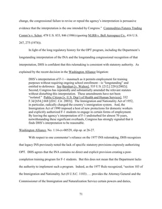 71
change, the congressional failure to revise or repeal the agency’s interpretation is persuasive
evidence that the interpretation is the one intended by Congress.” Commodities Futures Trading
Comm’n v. Schor, 478 U.S. 833, 846 (1986) (quoting NLRB v. Bell Aerospace Co., 416 U.S.
267, 275 (1974)).
In light of the long regulatory history for the OPT program, including the Department’s
longstanding interpretation of the INA and the longstanding congressional recognition of that
interpretation, DHS is confident that this rulemaking is consistent with statutory authority. As
explained by the recent decision in the Washington Alliance litigation:
DHS’s interpretation of F-1—inasmuch as it permits employment for training
purposes without requiring ongoing school enrollment—is “longstanding” and
entitled to deference. See Barnhart [v. Walton], 535 U.S. [212,] 220 [(2002)].
Second, Congress has repeatedly and substantially amended the relevant statutes
without disturbing this interpretation. These amendments have not been
“isolated.” Public Citizen [v. U.S. Dep’t of Health and Human Services], 332
F.3d [654,] 668 [(D.C. Cir. 2003)]. The Immigration and Nationality Act of 1952,
in particular, radically changed the country’s immigration system. And, the
Immigration Act of 1990 imposed a host of new protections for domestic workers
and explicitly authorized F-1 students to engage in certain forms of employment.
By leaving the agency’s interpretation of F-1 undisturbed for almost 70 years,
notwithstanding these significant overhauls, Congress has strongly signaled that it
finds DHS’s interpretation to be reasonable.
Washington Alliance, No. 1:14-cv-00529, slip op. at 26-27.
With respect to one commenter’s reliance on the 1977 INS rulemaking, DHS recognizes
that legacy INS previously noted the lack of specific statutory provisions expressly authorizing
OPT. DHS agrees that the INA contains no direct and explicit provision creating a post-
completion training program for F-1 students. But this does not mean that the Department lacks
the authority to implement such a program. Indeed, as the 1977 Rule recognized, “section 103 of
the Immigration and Nationality Act (8 U.S.C. 1103) . . . provides the Attorney General and the
Commissioner of the Immigration and Naturalization Service certain powers and duties,
 