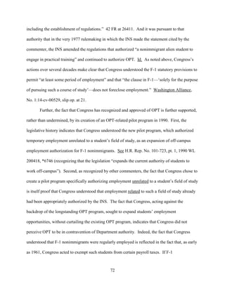 72
including the establishment of regulations.” 42 FR at 26411. And it was pursuant to that
authority that in the very 1977 rulemaking in which the INS made the statement cited by the
commenter, the INS amended the regulations that authorized “a nonimmigrant alien student to
engage in practical training” and continued to authorize OPT. Id. As noted above, Congress’s
actions over several decades make clear that Congress understood the F-1 statutory provisions to
permit “at least some period of employment” and that “the clause in F-1—‘solely for the purpose
of pursuing such a course of study’—does not foreclose employment.” Washington Alliance,
No. 1:14-cv-00529, slip op. at 21.
Further, the fact that Congress has recognized and approved of OPT is further supported,
rather than undermined, by its creation of an OPT-related pilot program in 1990. First, the
legislative history indicates that Congress understood the new pilot program, which authorized
temporary employment unrelated to a student’s field of study, as an expansion of off-campus
employment authorization for F-1 nonimmigrants. See H.R. Rep. No. 101-723, pt. 1, 1990 WL
200418, *6746 (recognizing that the legislation “expands the current authority of students to
work off-campus”). Second, as recognized by other commenters, the fact that Congress chose to
create a pilot program specifically authorizing employment unrelated to a student’s field of study
is itself proof that Congress understood that employment related to such a field of study already
had been appropriately authorized by the INS. The fact that Congress, acting against the
backdrop of the longstanding OPT program, sought to expand students’ employment
opportunities, without curtailing the existing OPT program, indicates that Congress did not
perceive OPT to be in contravention of Department authority. Indeed, the fact that Congress
understood that F-1 nonimmigrants were regularly employed is reflected in the fact that, as early
as 1961, Congress acted to exempt such students from certain payroll taxes. If F-1
 