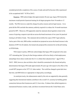 74
extended period after completion of his course of study and until he becomes fully experienced
in his occupational skill.” 42 FR at 26412.
Response. DHS acknowledges that approximately 40 years ago, legacy INS limited the
maximum overall period of practical training for all degree programs from 18 months to 12
months. The INS, however, made this change for policy reasons and not legal reasons. At no
point did the INS conclude that statutory authority required it to reduce the 18-month maximum
period for OPT. Moreover, INS apparently made the statement about legislative intent in the
course of rejecting a request to provide an across-the-board maximum of two years for practical
training in all fields of study. This statement did not define the scope of INS’ legal authority.
And as part of this rule, DHS neither considered nor proposed an across-the-board increase in the
duration of OPT for all students, but instead only proposed the extension for on-the-job training
in STEM fields.
With respect to policy, DHS also acknowledges that legacy INS recognized in the same
1977 rulemaking that “[i]t may be that foreign students will be less likely to find employment,
and perhaps fewer aliens would enter the U.S. to obtain their education here.” See 42 FR at
26412. DHS, however, does not believe that it should be constrained to the factual and policy
determinations that legacy INS made approximately 40 years ago with respect to the effect of the
overall OPT program on the 1977 U.S. labor market. The world has changed a great deal since
that time, and DHS believes it appropriate to shape policy accordingly.
As noted previously, the enhancements made by this rule are supported by data generally
suggesting that international students contribute to the overall U.S. economy by building global
connections between their hometowns and U.S. host cities. Evidence links skilled migration to
transnational business creation, trade, and direct investment between the United States and a
 