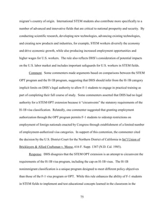 75
migrant’s country of origin. International STEM students also contribute more specifically to a
number of advanced and innovative fields that are critical to national prosperity and security. By
conducting scientific research, developing new technologies, advancing existing technologies,
and creating new products and industries, for example, STEM workers diversify the economy
and drive economic growth, while also producing increased employment opportunities and
higher wages for U.S. workers. The rule also reflects DHS’s consideration of potential impacts
on the U.S. labor market and includes important safeguards for U.S. workers in STEM fields.
Comment. Some commenters made arguments based on comparisons between the STEM
OPT program and the H-1B program, suggesting that DHS should infer from the H-1B category
implicit limits on DHS’s legal authority to allow F-1 students to engage in practical training as
part of completing their full course of study. Some commenters asserted that DHS had no legal
authority for a STEM OPT extension because it “circumvents” the statutory requirements of the
H-1B visa classification. Relatedly, one commenter suggested that granting employment
authorization through the OPT program permits F-1 students to sidestep restrictions on
employment of foreign nationals enacted by Congress through establishment of a limited number
of employment-authorized visa categories. In support of this contention, the commenter cited
the decision by the U.S. District Court for the Northern District of California in Int’l Union of
Bricklayers & Allied Craftsman v. Meese, 616 F. Supp. 1387 (N.D. Cal. 1985).
Response. DHS disagrees that the STEM OPT extension is an attempt to circumvent the
requirements of the H-1B visa program, including the cap on H-1B visas. The H-1B
nonimmigrant classification is a unique program designed to meet different policy objectives
than those of the F-1 visa program or OPT. While this rule enhances the ability of F-1 students
in STEM fields to implement and test educational concepts learned in the classroom in the
 
