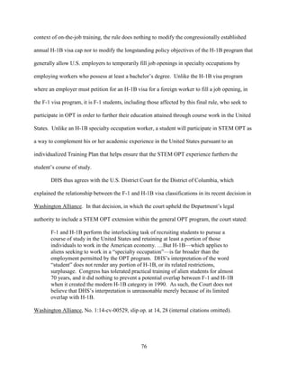 76
context of on-the-job training, the rule does nothing to modify the congressionally established
annual H-1B visa cap nor to modify the longstanding policy objectives of the H-1B program that
generally allow U.S. employers to temporarily fill job openings in specialty occupations by
employing workers who possess at least a bachelor’s degree. Unlike the H-1B visa program
where an employer must petition for an H-1B visa for a foreign worker to fill a job opening, in
the F-1 visa program, it is F-1 students, including those affected by this final rule, who seek to
participate in OPT in order to further their education attained through course work in the United
States. Unlike an H-1B specialty occupation worker, a student will participate in STEM OPT as
a way to complement his or her academic experience in the United States pursuant to an
individualized Training Plan that helps ensure that the STEM OPT experience furthers the
student’s course of study.
DHS thus agrees with the U.S. District Court for the District of Columbia, which
explained the relationship between the F-1 and H-1B visa classifications in its recent decision in
Washington Alliance. In that decision, in which the court upheld the Department’s legal
authority to include a STEM OPT extension within the general OPT program, the court stated:
F-1 and H-1B perform the interlocking task of recruiting students to pursue a
course of study in the United States and retaining at least a portion of those
individuals to work in the American economy. …But H-1B—which applies to
aliens seeking to work in a “specialty occupation”—is far broader than the
employment permitted by the OPT program. DHS’s interpretation of the word
“student” does not render any portion of H-1B, or its related restrictions,
surplusage. Congress has tolerated practical training of alien students for almost
70 years, and it did nothing to prevent a potential overlap between F-1 and H-1B
when it created the modern H-1B category in 1990. As such, the Court does not
believe that DHS’s interpretation is unreasonable merely because of its limited
overlap with H-1B.
Washington Alliance, No. 1:14-cv-00529, slip op. at 14, 28 (internal citations omitted).
 