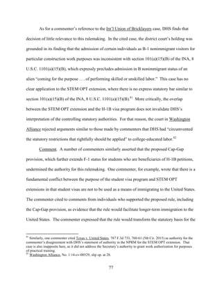 77
As for a commenter’s reference to the Int’l Union of Bricklayers case, DHS finds that
decision of little relevance to this rulemaking. In the cited case, the district court’s holding was
grounded in its finding that the admission of certain individuals as B-1 nonimmigrant visitors for
particular construction work purposes was inconsistent with section 101(a)(15)(B) of the INA, 8
U.S.C. 1101(a)(15)(B), which expressly precludes admission in B nonimmigrant status of an
alien “coming for the purpose . . . of performing skilled or unskilled labor.” This case has no
clear application to the STEM OPT extension, where there is no express statutory bar similar to
section 101(a)(15)(B) of the INA, 8 U.S.C. 1101(a)(15)(B).81
More critically, the overlap
between the STEM OPT extension and the H-1B visa program does not invalidate DHS’s
interpretation of the controlling statutory authorities. For that reason, the court in Washington
Alliance rejected arguments similar to those made by commenters that DHS had “circumvented
the statutory restrictions that rightfully should be applied” to college-educated labor.82
Comment. A number of commenters similarly asserted that the proposed Cap-Gap
provision, which further extends F-1 status for students who are beneficiaries of H-1B petitions,
undermined the authority for this rulemaking. One commenter, for example, wrote that there is a
fundamental conflict between the purpose of the student visa program and STEM OPT
extensions in that student visas are not to be used as a means of immigrating to the United States.
The commenter cited to comments from individuals who supported the proposed rule, including
the Cap-Gap provision, as evidence that the rule would facilitate longer-term immigration to the
United States. The commenter expressed that the rule would transform the statutory basis for the
81
Similarly, one commenter cited Texas v. United States, 787 F.3d 733, 760-61 (5th Cir. 2015) as authority for the
commenter’s disagreement with DHS’s statement of authority in the NPRM for the STEM OPT extension. That
case is also inapposite here, as it did not address the Secretary’s authority to grant work authorization for purposes
of practical training.
82
Washington Alliance, No. 1:14-cv-00529, slip op. at 28.
 
