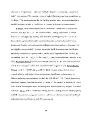 78
admission of foreign students—admission “solely for the purpose of pursuing . . . a course of
study”—into admission “for pursuing a course of study or hanging around long enough to get an
H-1B visa.” The commenter stated that the Cap-Gap provision serves no purpose other than to
assist F-1 students to remain in United States in violation of the terms of their admission.
Response. DHS does not agree with the commenter’s views related to the Cap-Gap
provision. First, both the STEM OPT extension and the Cap-Gap extension are of limited
duration, and neither provides anything other than short-term temporary status. Second, as
discussed above, practical training for international students has been authorized for many
decades, and Congress has long recognized the Department’s interpretation of the student visa
and related sections of the INA. Congress also created the H-1B nonimmigrant classification
specifically for specialty occupation workers with bachelors’ degrees or higher. See INA Sec.
101(a)(15)(H)(i)(B) and 214(i)(l), 8 U.S.C. 1101(a)(15)(H)(i)(B) and 1184(i)(1). As noted in the
recent Washington Alliance decision, the fact that F-1 students on OPT share certain similarities
with H-1B nonimmigrant workers does not render the OPT program invalid. See Washington
Alliance, No. 1:14-cv-00529, slip op. at 14, 28. Third, Congress also created provisions
expressly allowing individuals with one nonimmigrant classification to change status to a
different nonimmigrant classification. See INA Sec. 248, 8 U.S.C. 1258. There is thus nothing
problematic about the fact that F-1 students in a period of OPT may seek to remain in the United
States in H-1B nonimmigrant status. The immigration laws are specifically designed to facilitate
such shifts. See id. And, as noted earlier, nothing about the Cap-Gap provision affects eligibility
for H-1B status or visas, changes the number of such visas, or otherwise increases the ability of
students to obtain classification as an H-1B nonimmigrant.
 