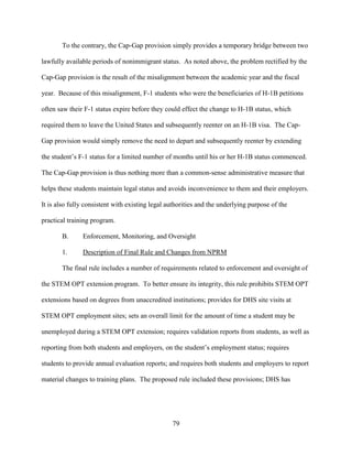 79
To the contrary, the Cap-Gap provision simply provides a temporary bridge between two
lawfully available periods of nonimmigrant status. As noted above, the problem rectified by the
Cap-Gap provision is the result of the misalignment between the academic year and the fiscal
year. Because of this misalignment, F-1 students who were the beneficiaries of H-1B petitions
often saw their F-1 status expire before they could effect the change to H-1B status, which
required them to leave the United States and subsequently reenter on an H-1B visa. The Cap-
Gap provision would simply remove the need to depart and subsequently reenter by extending
the student’s F-1 status for a limited number of months until his or her H-1B status commenced.
The Cap-Gap provision is thus nothing more than a common-sense administrative measure that
helps these students maintain legal status and avoids inconvenience to them and their employers.
It is also fully consistent with existing legal authorities and the underlying purpose of the
practical training program.
B. Enforcement, Monitoring, and Oversight
1. Description of Final Rule and Changes from NPRM
The final rule includes a number of requirements related to enforcement and oversight of
the STEM OPT extension program. To better ensure its integrity, this rule prohibits STEM OPT
extensions based on degrees from unaccredited institutions; provides for DHS site visits at
STEM OPT employment sites; sets an overall limit for the amount of time a student may be
unemployed during a STEM OPT extension; requires validation reports from students, as well as
reporting from both students and employers, on the student’s employment status; requires
students to provide annual evaluation reports; and requires both students and employers to report
material changes to training plans. The proposed rule included these provisions; DHS has
 