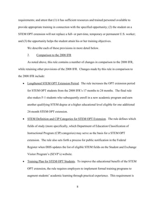 8
requirements; and attest that (1) it has sufficient resources and trained personnel available to
provide appropriate training in connection with the specified opportunity; (2) the student on a
STEM OPT extension will not replace a full- or part-time, temporary or permanent U.S. worker;
and (3) the opportunity helps the student attain his or her training objectives.
We describe each of these provisions in more detail below.
2. Comparison to the 2008 IFR
As noted above, this rule contains a number of changes in comparison to the 2008 IFR,
while retaining other provisions of the 2008 IFR. Changes made by this rule in comparison to
the 2008 IFR include:
 Lengthened STEM OPT Extension Period. The rule increases the OPT extension period
for STEM OPT students from the 2008 IFR’s 17 months to 24 months. The final rule
also makes F-1 students who subsequently enroll in a new academic program and earn
another qualifying STEM degree at a higher educational level eligible for one additional
24-month STEM OPT extension.
 STEM Definition and CIP Categories for STEM OPT Extension. The rule defines which
fields of study (more specifically, which Department of Education Classification of
Instructional Program (CIP) categories) may serve as the basis for a STEM OPT
extension. The rule also sets forth a process for public notification in the Federal
Register when DHS updates the list of eligible STEM fields on the Student and Exchange
Visitor Program’s (SEVP’s) website.
 Training Plan for STEM OPT Students. To improve the educational benefit of the STEM
OPT extension, the rule requires employers to implement formal training programs to
augment students’ academic learning through practical experience. This requirement is
 