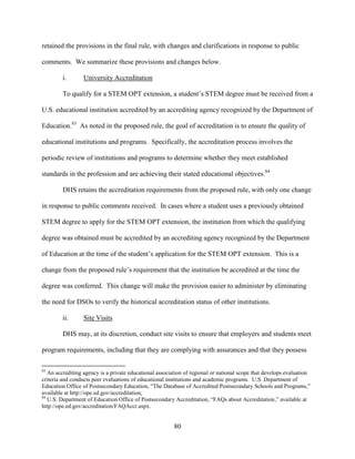 80
retained the provisions in the final rule, with changes and clarifications in response to public
comments. We summarize these provisions and changes below.
i. University Accreditation
To qualify for a STEM OPT extension, a student’s STEM degree must be received from a
U.S. educational institution accredited by an accrediting agency recognized by the Department of
Education.83
As noted in the proposed rule, the goal of accreditation is to ensure the quality of
educational institutions and programs. Specifically, the accreditation process involves the
periodic review of institutions and programs to determine whether they meet established
standards in the profession and are achieving their stated educational objectives.84
DHS retains the accreditation requirements from the proposed rule, with only one change
in response to public comments received. In cases where a student uses a previously obtained
STEM degree to apply for the STEM OPT extension, the institution from which the qualifying
degree was obtained must be accredited by an accrediting agency recognized by the Department
of Education at the time of the student’s application for the STEM OPT extension. This is a
change from the proposed rule’s requirement that the institution be accredited at the time the
degree was conferred. This change will make the provision easier to administer by eliminating
the need for DSOs to verify the historical accreditation status of other institutions.
ii. Site Visits
DHS may, at its discretion, conduct site visits to ensure that employers and students meet
program requirements, including that they are complying with assurances and that they possess
83
An accrediting agency is a private educational association of regional or national scope that develops evaluation
criteria and conducts peer evaluations of educational institutions and academic programs. U.S. Department of
Education Office of Postsecondary Education, “The Database of Accredited Postsecondary Schools and Programs,”
available at http://ope.ed.gov/accreditation.
84
U.S. Department of Education Office of Postsecondary Accreditation, “FAQs about Accreditation,” available at
http://ope.ed.gov/accreditation/FAQAccr.aspx.
 