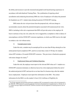 81
the ability and resources to provide structured and guided work-based learning experiences in
accordance with individualized Training Plans. The combination of requiring school
accreditation and conducting discretionary DHS site visits of employers will reduce the potential
for fraudulent use of F-1 student status during the period of STEM OPT training.
DHS retains the site visit provisions from the proposed rule, with one change to
accommodate concerns about the potential disruption associated with unannounced site visits.
DHS is including in this rule a requirement that DHS will provide notice to the employer 48
hours in advance of any site visit, unless the visit is triggered by a complaint or other evidence of
noncompliance with the STEM OPT extension regulations, in which case DHS reserves the right
to conduct a site visit without notice.
iii. Unemployment Limits
Under this rule, a student may be unemployed for no more than 90 days during his or her
initial period of post-completion OPT, and for no more than a total of 150 days for students
whose OPT includes a 24-month STEM OPT extension. This provision is finalized as proposed,
with minor changes for clarity.85
iv. Employment Status and Validation Reporting
Under this rule, the employer must report to the relevant DSO when an F-1 student on a
STEM OPT extension terminates or otherwise leaves his or her employment before the end of
the authorized period of OPT and must do so no later than five business days after the student
leaves employment. Employers must report this information to the DSO. The contact
information for the DSO is on the student’s Form I-20, Certificate of Eligibility for
85
The 90-day aggregate period during initial post-completion OPT was proposed to remain at the level proposed in
the 2008 IFR. DHS proposed to revise the aggregate maximum allowed period of unemployment to 150 days for an
F-1 student having an approved STEM OPT extension consistent with the lengthened 24-month period for such an
extension.
 