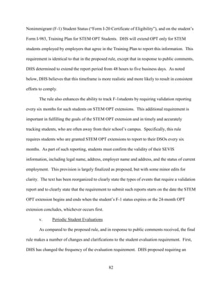82
Nonimmigrant (F-1) Student Status (“Form I-20 Certificate of Eligibility”), and on the student’s
Form I-983, Training Plan for STEM OPT Students. DHS will extend OPT only for STEM
students employed by employers that agree in the Training Plan to report this information. This
requirement is identical to that in the proposed rule, except that in response to public comments,
DHS determined to extend the report period from 48 hours to five business days. As noted
below, DHS believes that this timeframe is more realistic and more likely to result in consistent
efforts to comply.
The rule also enhances the ability to track F-1students by requiring validation reporting
every six months for such students on STEM OPT extensions. This additional requirement is
important in fulfilling the goals of the STEM OPT extension and in timely and accurately
tracking students, who are often away from their school’s campus. Specifically, this rule
requires students who are granted STEM OPT extensions to report to their DSOs every six
months. As part of such reporting, students must confirm the validity of their SEVIS
information, including legal name, address, employer name and address, and the status of current
employment. This provision is largely finalized as proposed, but with some minor edits for
clarity. The text has been reorganized to clearly state the types of events that require a validation
report and to clearly state that the requirement to submit such reports starts on the date the STEM
OPT extension begins and ends when the student’s F-1 status expires or the 24-month OPT
extension concludes, whichever occurs first.
v. Periodic Student Evaluations
As compared to the proposed rule, and in response to public comments received, the final
rule makes a number of changes and clarifications to the student evaluation requirement. First,
DHS has changed the frequency of the evaluation requirement. DHS proposed requiring an
 