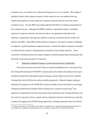 83
evaluation every six months, but is reducing the frequency to every 12 months. This change is
intended to better reflect employer practices where annual reviews are standard, allowing
students and employers to better align the evaluations required under this rule with current
evaluation cycles. Second, DHS is providing additional flexibility for employer participation in
the evaluation process. Although the NPRM would have required the student’s immediate
supervisor to sign the evaluation, the final rule allows any appropriate individual in the
employer’s organization with signatory authority to sign the evaluations that the student will
submit to the DSO. Third, DHS clarifies that this evaluation is not meant to replace or duplicate
an employer’s general performance appraisal process. Instead, the student evaluation is intended
to confirm that the student is making progress toward his or her training objectives. These
evaluations will help document the student’s progress toward the agreed-upon training goals and
thus better ensure that such goals are being met.
vi. Reporting of Material Changes to or Deviations from the Training Plan
This final rule also provides that if there are material modifications to or deviations from
the Training Plan during the STEM OPT extension period, the student and employer must sign a
modified Training Plan reflecting the material changes, and the student must file this modified
Training Plan with the DSO at the earliest available opportunity. Material changes relating to
training for the purposes of the STEM OPT extension include, but are not limited to, any change
of Employer Identification Number (EIN) resulting from a corporate restructuring;86
any
reduction in compensation from the amount previously submitted on the Training Plan that is not
the result of a reduction in hours worked; and any significant decrease in the hours per week that
a student will engage in the STEM training opportunity, including a decrease below the 20-hour
86
Changes of employers or EINs that are not simply a consequence of a corporate restructuring require filing of a
new, rather than a modified, Training Plan by the new employer. See 8 CFR 214.2(f)(10)(ii)(C)(7)(iv).
 