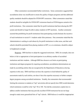 85
Other commenters recommended further restrictions. Some commenters suggested that
accreditation alone was insufficient to ensure the quality of degree programs and that additional
quality standards should be adopted for STEM OPT extensions. Other commenters stated that
students should be ineligible for STEM OPT extensions based on STEM degrees earned at for-
profit institutions. One commenter stated that for-profit institutions had been abusing the OPT
system and should no longer be able to place students in OPT positions. Another commenter
asserted that prohibiting for-profit institutions from participating would eliminate the incentive
of such institutions to recruit F-1 students under false pretenses. One commenter stated that the
Administration is seeking to curb abuses by for-profit institutions in other areas, and that such
schools should be precluded from placing students in OPT, or, at a minimum, should be subject
to heightened oversight.
Response. DHS declines to adopt the suggested restrictions. DHS, for example, does not
believe it fair or appropriate to limit participation to an arbitrary number of accredited
institutions and their students. Although DHS has chosen to set limits on participating
institutions and degree programs by requiring accreditation, accreditation determinations are
made by accrediting entities that are recognized by the Department of Education as having
expertise in this area. DHS itself does not have the expertise to look behind the quality of
assessments made by such entities, nor does it have the expertise necessary to further compare
degree programs among accredited institutions. Notably, the commenters that recommended
limiting the extension to students at “top” universities did not specify how DHS would determine
which institutions would be in the “top” 50 or 100. Nor did the commenters explain how to
address smaller institutions that may provide excellent STEM instruction but are not large
enough to make more generalized lists of “top” schools. DHS believes it would be inappropriate
 