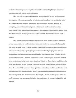 86
to adopt such an ambiguous and subjective standard for distinguishing between educational
institutions and their students in this rulemaking.
DHS also does not agree that a settlement or an open federal or state law enforcement
investigation, without more, should bar an institution and its students from participating in the
STEM OPT extension program. A settlement or investigation is not, itself, a finding of
wrongdoing, and a settlement, investigation, or fine may be totally unrelated to matters
impacting the STEM practical training opportunity. Barring participation based on nothing more
than the existence of an investigation would be fair neither to the relevant institution nor its
students.
DHS further declines to limit participation only to public and not-for-profit institutions,
as there are accredited for-profit institutions that operate in a lawful manner and offer a quality
education. As noted above, DHS has chosen to rely on the determinations of accrediting entities
with respect to the quality of participating institutions and their degree programs. Schools
meeting the accreditation requirement are subjected to significant oversight, including periodic
review of the institution’s programs to determine whether it is meeting the established standards
in the profession and achieving its stated educational objectives. These checks, in addition to the
protections built into the rule, represent a comprehensive mechanism for detecting and avoiding
fraud. In addition, DHS is unaware of any special risk of fraud presented by accredited for-profit
institutions, and the commenter did not identify any data showing that such institutions commit
fraud at a higher rate than other institutions. Requiring F-1 students to attend public or not-for-
profit institutions is an unnecessary limitation that would reduce the program’s adaptability and
potential.
 