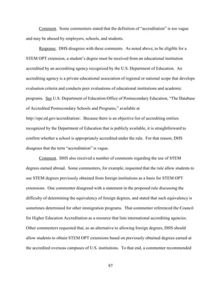 87
Comment. Some commenters stated that the definition of “accreditation” is too vague
and may be abused by employers, schools, and students.
Response. DHS disagrees with these comments. As noted above, to be eligible for a
STEM OPT extension, a student’s degree must be received from an educational institution
accredited by an accrediting agency recognized by the U.S. Department of Education. An
accrediting agency is a private educational association of regional or national scope that develops
evaluation criteria and conducts peer evaluations of educational institutions and academic
programs. See U.S. Department of Education Office of Postsecondary Education, “The Database
of Accredited Postsecondary Schools and Programs,” available at
http://ope.ed.gov/accreditation/. Because there is an objective list of accrediting entities
recognized by the Department of Education that is publicly available, it is straightforward to
confirm whether a school is appropriately accredited under the rule. For that reason, DHS
disagrees that the term “accreditation” is vague.
Comment. DHS also received a number of comments regarding the use of STEM
degrees earned abroad. Some commenters, for example, requested that the rule allow students to
use STEM degrees previously obtained from foreign institutions as a basis for STEM OPT
extensions. One commenter disagreed with a statement in the proposed rule discussing the
difficulty of determining the equivalency of foreign degrees, and stated that such equivalency is
sometimes determined for other immigration programs. That commenter referenced the Council
for Higher Education Accreditation as a resource that lists international accrediting agencies.
Other commenters requested that, as an alternative to allowing foreign degrees, DHS should
allow students to obtain STEM OPT extensions based on previously obtained degrees earned at
the accredited overseas campuses of U.S. institutions. To that end, a commenter recommended
 