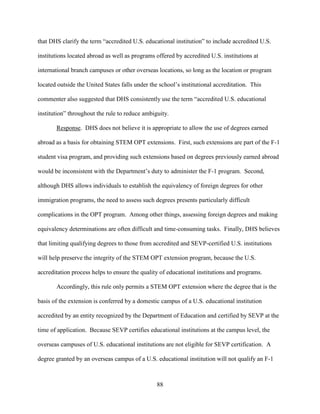 88
that DHS clarify the term “accredited U.S. educational institution” to include accredited U.S.
institutions located abroad as well as programs offered by accredited U.S. institutions at
international branch campuses or other overseas locations, so long as the location or program
located outside the United States falls under the school’s institutional accreditation. This
commenter also suggested that DHS consistently use the term “accredited U.S. educational
institution” throughout the rule to reduce ambiguity.
Response. DHS does not believe it is appropriate to allow the use of degrees earned
abroad as a basis for obtaining STEM OPT extensions. First, such extensions are part of the F-1
student visa program, and providing such extensions based on degrees previously earned abroad
would be inconsistent with the Department’s duty to administer the F-1 program. Second,
although DHS allows individuals to establish the equivalency of foreign degrees for other
immigration programs, the need to assess such degrees presents particularly difficult
complications in the OPT program. Among other things, assessing foreign degrees and making
equivalency determinations are often difficult and time-consuming tasks. Finally, DHS believes
that limiting qualifying degrees to those from accredited and SEVP-certified U.S. institutions
will help preserve the integrity of the STEM OPT extension program, because the U.S.
accreditation process helps to ensure the quality of educational institutions and programs.
Accordingly, this rule only permits a STEM OPT extension where the degree that is the
basis of the extension is conferred by a domestic campus of a U.S. educational institution
accredited by an entity recognized by the Department of Education and certified by SEVP at the
time of application. Because SEVP certifies educational institutions at the campus level, the
overseas campuses of U.S. educational institutions are not eligible for SEVP certification. A
degree granted by an overseas campus of a U.S. educational institution will not qualify an F-1
 