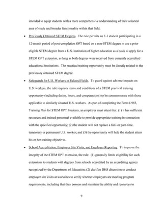 9
intended to equip students with a more comprehensive understanding of their selected
area of study and broader functionality within that field.
 Previously Obtained STEM Degrees. The rule permits an F-1 student participating in a
12-month period of post-completion OPT based on a non-STEM degree to use a prior
eligible STEM degree from a U.S. institution of higher education as a basis to apply for a
STEM OPT extension, as long as both degrees were received from currently accredited
educational institutions. The practical training opportunity must be directly related to the
previously obtained STEM degree.
 Safeguards for U.S. Workers in Related Fields. To guard against adverse impacts on
U.S. workers, the rule requires terms and conditions of a STEM practical training
opportunity (including duties, hours, and compensation) to be commensurate with those
applicable to similarly situated U.S. workers. As part of completing the Form I-983,
Training Plan for STEM OPT Students, an employer must attest that: (1) it has sufficient
resources and trained personnel available to provide appropriate training in connection
with the specified opportunity; (2) the student will not replace a full- or part-time,
temporary or permanent U.S. worker; and (3) the opportunity will help the student attain
his or her training objectives.
 School Accreditation, Employer Site Visits, and Employer Reporting. To improve the
integrity of the STEM OPT extension, the rule: (1) generally limits eligibility for such
extensions to students with degrees from schools accredited by an accrediting agency
recognized by the Department of Education; (2) clarifies DHS discretion to conduct
employer site visits at worksites to verify whether employers are meeting program
requirements, including that they possess and maintain the ability and resources to
 