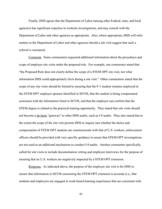 91
Finally, DHS agrees that the Department of Labor (among other Federal, state, and local
agencies) has significant expertise in worksite investigations, and may consult with the
Department of Labor and other agencies as appropriate. Also, where appropriate, DHS will refer
matters to the Department of Labor and other agencies should a site visit suggest that such a
referral is warranted.
Comment. Some commenters requested additional information about the procedures and
scope of employer site visits under the proposed rule. For example, one commenter stated that
“the Proposed Rule does not clearly define the scope of a STEM OPT site visit, nor what
information DHS could appropriately elicit during a site visit.” Other commenters stated that the
scope of any site visits should be limited to ensuring that the F-1 student remains employed at
the STEM OPT employer sponsor identified in SEVIS, that the student is being compensated
consistent with the information listed in SEVIS, and that the employer can confirm that the
STEM degree is related to the practical training opportunity. They stated that site visits should
not become a de facto “gateway” to other DHS audits, such as I-9 audits. They also stated that to
the extent the scope of the site visit permits DHS to inquire into whether the duties and
compensation of STEM OPT students are commensurate with that of U.S. workers, enforcement
officers should be provided with very specific guidance to assure that STEM OPT investigations
are not used as an additional mechanism to conduct I-9 audits. Another commenter specifically
called for site visits to include documentation vetting and employee interviews for the purpose of
ensuring that no U.S. workers are negatively impacted by a STEM OPT extension.
Response. As indicated above, the purpose of the employer site visit is for DHS to
ensure that information in SEVIS concerning the STEM OPT extension is accurate (i.e., that
students and employers are engaged in work-based learning experiences that are consistent with
 