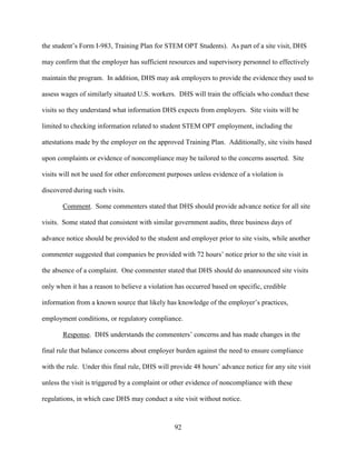 92
the student’s Form I-983, Training Plan for STEM OPT Students). As part of a site visit, DHS
may confirm that the employer has sufficient resources and supervisory personnel to effectively
maintain the program. In addition, DHS may ask employers to provide the evidence they used to
assess wages of similarly situated U.S. workers. DHS will train the officials who conduct these
visits so they understand what information DHS expects from employers. Site visits will be
limited to checking information related to student STEM OPT employment, including the
attestations made by the employer on the approved Training Plan. Additionally, site visits based
upon complaints or evidence of noncompliance may be tailored to the concerns asserted. Site
visits will not be used for other enforcement purposes unless evidence of a violation is
discovered during such visits.
Comment. Some commenters stated that DHS should provide advance notice for all site
visits. Some stated that consistent with similar government audits, three business days of
advance notice should be provided to the student and employer prior to site visits, while another
commenter suggested that companies be provided with 72 hours’ notice prior to the site visit in
the absence of a complaint. One commenter stated that DHS should do unannounced site visits
only when it has a reason to believe a violation has occurred based on specific, credible
information from a known source that likely has knowledge of the employer’s practices,
employment conditions, or regulatory compliance.
Response. DHS understands the commenters’ concerns and has made changes in the
final rule that balance concerns about employer burden against the need to ensure compliance
with the rule. Under this final rule, DHS will provide 48 hours’ advance notice for any site visit
unless the visit is triggered by a complaint or other evidence of noncompliance with these
regulations, in which case DHS may conduct a site visit without notice.
 