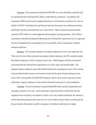 93
Comment. One commenter stated that STEM OPT site visits should be conducted only
by experienced and well-trained ICE officers, rather than by contractors. According to the
commenter, DHS has previously recognized that the use of contractors to perform site visits on
behalf of USCIS’ Fraud Detection and National Security Directorate was inefficient and often
problematic and thus eliminated their use in that context. Other commenters questioned the
expertise of ICE officers to make judgments about employer training programs. One of these
commenters stated that the proposed Mentoring and Training Plan requirement was so vague and
devoid of standards that no meaningful review was possible, and no training plan would be
deemed insufficient.
Response. ICE currently intends to use federal employees for site visits under this rule.
There may be times when contractors accompany federal employees, but ICE currently intends
that federal employees will be in charge of such visits. DHS disagrees with the commenter’s
assessment that the Training Plan requirements are overly vague and unenforceable. The
program requires employers to provide detailed information regarding the nature of the training
to be provided and the measures to be used to ensure that the goals of such training are met.
Form I-983, Training Plan for STEM OPT Students, which will be used to keep track of this
information, requires employers to provide the information necessary to verify compliance.
Comment. Several commenters requested that DHS further specify requirements and
procedures related to site visits. Such commenters expressed concern with the fact that the
regulation does not specify: the manner in which a site visit would be conducted; the manner in
which information gained in the course of a site visit would be stored, shared, or relied upon by
the government; the manner in which a company or individual could correct or update
 