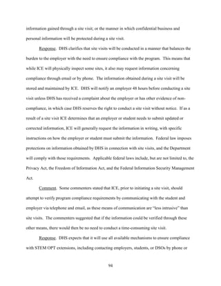 94
information gained through a site visit; or the manner in which confidential business and
personal information will be protected during a site visit.
Response. DHS clarifies that site visits will be conducted in a manner that balances the
burden to the employer with the need to ensure compliance with the program. This means that
while ICE will physically inspect some sites, it also may request information concerning
compliance through email or by phone. The information obtained during a site visit will be
stored and maintained by ICE. DHS will notify an employer 48 hours before conducting a site
visit unless DHS has received a complaint about the employer or has other evidence of non-
compliance, in which case DHS reserves the right to conduct a site visit without notice. If as a
result of a site visit ICE determines that an employer or student needs to submit updated or
corrected information, ICE will generally request the information in writing, with specific
instructions on how the employer or student must submit the information. Federal law imposes
protections on information obtained by DHS in connection with site visits, and the Department
will comply with those requirements. Applicable federal laws include, but are not limited to, the
Privacy Act, the Freedom of Information Act, and the Federal Information Security Management
Act.
Comment. Some commenters stated that ICE, prior to initiating a site visit, should
attempt to verify program compliance requirements by communicating with the student and
employer via telephone and email, as these means of communication are “less intrusive” than
site visits. The commenters suggested that if the information could be verified through these
other means, there would then be no need to conduct a time-consuming site visit.
Response. DHS expects that it will use all available mechanisms to ensure compliance
with STEM OPT extensions, including contacting employers, students, or DSOs by phone or
 