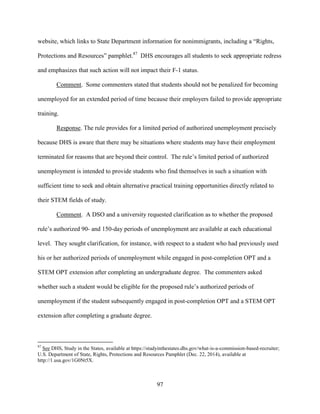 97
website, which links to State Department information for nonimmigrants, including a “Rights,
Protections and Resources” pamphlet.87
DHS encourages all students to seek appropriate redress
and emphasizes that such action will not impact their F-1 status.
Comment. Some commenters stated that students should not be penalized for becoming
unemployed for an extended period of time because their employers failed to provide appropriate
training.
Response. The rule provides for a limited period of authorized unemployment precisely
because DHS is aware that there may be situations where students may have their employment
terminated for reasons that are beyond their control. The rule’s limited period of authorized
unemployment is intended to provide students who find themselves in such a situation with
sufficient time to seek and obtain alternative practical training opportunities directly related to
their STEM fields of study.
Comment. A DSO and a university requested clarification as to whether the proposed
rule’s authorized 90- and 150-day periods of unemployment are available at each educational
level. They sought clarification, for instance, with respect to a student who had previously used
his or her authorized periods of unemployment while engaged in post-completion OPT and a
STEM OPT extension after completing an undergraduate degree. The commenters asked
whether such a student would be eligible for the proposed rule’s authorized periods of
unemployment if the student subsequently engaged in post-completion OPT and a STEM OPT
extension after completing a graduate degree.
87
See DHS, Study in the States, available at https://studyinthestates.dhs.gov/what-is-a-commission-based-recruiter;
U.S. Department of State, Rights, Protections and Resources Pamphlet (Dec. 22, 2014), available at
http://1.usa.gov/1G0Nt5X.
 