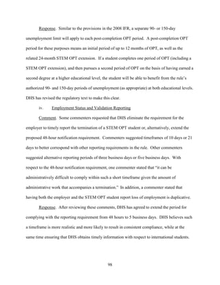 98
Response. Similar to the provisions in the 2008 IFR, a separate 90- or 150-day
unemployment limit will apply to each post-completion OPT period. A post-completion OPT
period for these purposes means an initial period of up to 12 months of OPT, as well as the
related 24-month STEM OPT extension. If a student completes one period of OPT (including a
STEM OPT extension), and then pursues a second period of OPT on the basis of having earned a
second degree at a higher educational level, the student will be able to benefit from the rule’s
authorized 90- and 150-day periods of unemployment (as appropriate) at both educational levels.
DHS has revised the regulatory text to make this clear.
iv. Employment Status and Validation Reporting
Comment. Some commenters requested that DHS eliminate the requirement for the
employer to timely report the termination of a STEM OPT student or, alternatively, extend the
proposed 48-hour notification requirement. Commenters suggested timeframes of 10 days or 21
days to better correspond with other reporting requirements in the rule. Other commenters
suggested alternative reporting periods of three business days or five business days. With
respect to the 48-hour notification requirement, one commenter stated that “it can be
administratively difficult to comply within such a short timeframe given the amount of
administrative work that accompanies a termination.” In addition, a commenter stated that
having both the employer and the STEM OPT student report loss of employment is duplicative.
Response. After reviewing these comments, DHS has agreed to extend the period for
complying with the reporting requirement from 48 hours to 5 business days. DHS believes such
a timeframe is more realistic and more likely to result in consistent compliance, while at the
same time ensuring that DHS obtains timely information with respect to international students.
 