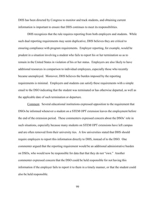 99
DHS has been directed by Congress to monitor and track students, and obtaining current
information is important to ensure that DHS continues to meet its responsibilities.
DHS recognizes that the rule requires reporting from both employers and students. While
such dual reporting requirements may seem duplicative, DHS believes they are critical to
ensuring compliance with program requirements. Employer reporting, for example, would be
prudent in a situation involving a student who fails to report his or her termination so as to
remain in the United States in violation of his or her status. Employers are also likely to have
additional resources in comparison to individual employees, especially those who recently
became unemployed. Moreover, DHS believes the burden imposed by the reporting
requirements is minimal. Employers and students can satisfy these requirements with a simple
email to the DSO indicating that the student was terminated or has otherwise departed, as well as
the applicable date of such termination or departure.
Comment. Several educational institutions expressed opposition to the requirement that
DSOs be informed whenever a student on a STEM OPT extension leaves the employment before
the end of the extension period. These commenters expressed concern about the DSOs’ role in
such situations, especially because many students on STEM OPT extensions have left campus
and are often removed from their university ties. A few universities stated that DHS should
require employers to report this information directly to DHS, instead of to the DSO. One
commenter argued that the reporting requirement would be an additional administrative burden
on DSOs, who would now be responsible for data that that they do not “own.” Another
commenter expressed concern that the DSO could be held responsible for not having this
information if the employer fails to report it to them in a timely manner, or that the student could
also be held responsible.
 