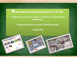 B.Δραστηριότητες προγραμματισμού με Bee Bot
- Ομαδικζσ και ατομικζσ («κολιζ τθσ φιλίασ», κωδικοποίθςθ
διαδρομισ )
- Προςανατολιςμοφ ςτο χϊρο (δεξιά-αριςτερά),
- Λαβφρινκοι.
 