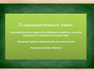 Γ1.Δθμιουργία-Ανάγνωςθ Χαρτϊν
-Αναγνϊριςθ οικείων χαρτϊν και διαδρομϊν( ςχολείων, γειτονιάσ,
περιοχισ) με τθ βοικεια του Google Maps.
-Δθμιουργία χάρτθ ( postermywall.com, easel.ly.com)
-Καταςκευι Χαλάκι-Μακζτασ
 