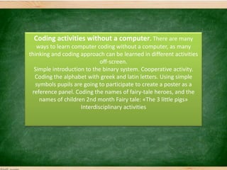 Coding activities without a computer. There are many
ways to learn computer coding without a computer, as many
thinking and coding approach can be learned in different activities
off-screen.
Simple introduction to the binary system. Cooperative activity.
Coding the alphabet with greek and latin letters. Using simple
symbols pupils are going to participate to create a poster as a
reference panel. Coding the names of fairy-tale heroes, and the
names of children 2nd month Fairy tale: «The 3 little pigs»
Interdisciplinary activities
 