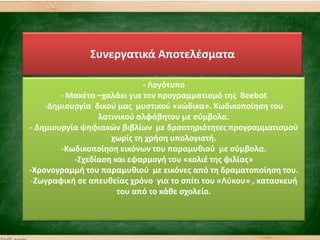 ΢υνεργατικά Αποτελζςματα
- Λογότυπο
- Μακζτα –χαλάκι για τον προγραμματιςμό τθσ Beebot
-Δθμιουργία δικοφ μασ μυςτικοφ «κϊδικα». Κωδικοποίθςθ του
λατινικοφ αλφάβθτου με ςφμβολα.
- Δθμιουργία ψθφιακϊν βιβλίων με δραςτθριότθτεσ προγραμματιςμοφ
χωρίσ τθ χριςθ υπολογιςτι.
-Κωδικοποίθςθ εικόνων του παραμυκιοφ με ςφμβολα.
-΢χεδίαςθ και εφαρμογι του «κολιζ τθσ φιλίασ»
-Χρονογραμμι του παραμυκιοφ με εικόνεσ από τθ δραματοποίθςθ του.
-Ηωγραφικι ςε απευκείασ χρόνο για το ςπίτι του «Λφκου» , καταςκευι
του από το κάκε ςχολείο.
 