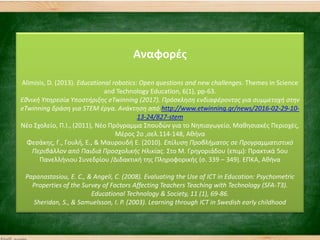 Αναφορζσ
Alimisis, D. (2013). Educational robotics: Open questions and new challenges. Themes in Science
and Technology Education, 6(1), pp-63.
Εθνική Υπηρεςία Υποςτήριξησ eTwinning (2017). Πρόςκληςη ενδιαφζροντοσ για ςυμμετοχή ςτην
eTwinning δράςη για STEM ζργα. Ανάκτηςη από http://www.etwinning.gr/news/2016-02-29-10-
13-24/827-stem
Νζο ΢χολείο, Π.Ι., (2011), Νζο Πρόγραμμα ΢πουδών για το Νηπιαγωγείο, Μαθηςιακζσ Περιοχζσ,
Μζροσ 2ο ,ςελ.114-148, Αθήνα
Φεςάκησ, Γ., Γουλή, Ε., & Μαυρουδή Ε. (2010). Επίλυςη Προβλήματοσ ςε Προγραμματιςτικό
Περιβάλλον από Παιδιά Προςχολικήσ Ηλικίασ. ΢το Μ. Γρηγοριάδου (επιμ): Πρακτικά 5ου
Πανελλήνιου ΢υνεδρίου /Διδακτική τησ Πληροφορικήσ (ς. 339 – 349). ΕΠΚΑ, Αθήνα
Papanastasiou, E. C., & Angeli, C. (2008). Evaluating the Use of ICT in Education: Psychometric
Properties of the Survey of Factors Affecting Teachers Teaching with Technology (SFA-T3).
Educational Technology & Society, 11 (1), 69-86.
Sheridan, S., & Samuelsson, I. P. (2003). Learning through ICT in Swedish early childhood
 