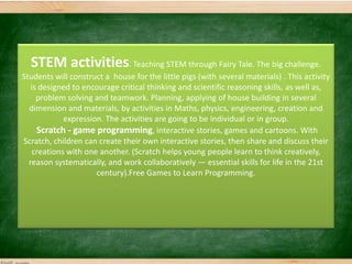 STEM activities. Teaching STEM through Fairy Tale. The big challenge.
Students will construct a house for the little pigs (with several materials) . This activity
is designed to encourage critical thinking and scientific reasoning skills, as well as,
problem solving and teamwork. Planning, applying of house building in several
dimension and materials, by activities in Maths, physics, engineering, creation and
expression. The activities are going to be individual or in group.
Scratch - game programming, interactive stories, games and cartoons. With
Scratch, children can create their own interactive stories, then share and discuss their
creations with one another. (Scratch helps young people learn to think creatively,
reason systematically, and work collaboratively — essential skills for life in the 21st
century).Free Games to Learn Programming.
 