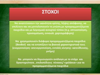 ΢ΣΟΧΟΙ
Να αναπτφςςουν τθν ικανότθτα κρίςθσ, λιψθσ απόφαςθσ, να
επιλφουν και να μοντελοποιοφν τθ γνϊςθ με προγραμματιηόμενα
παιχνίδια και με λογιςμικά ανοιχτοφ τφπου (π.χ. οπτικοποίθςθ,
προςομοίωςθ, εννοιολ. χαρτογράφθςθ)
Να χρθςιμοποιοφν διάφορα προγραμματιηόμενα παιχνίδια
(ΒeeBot) και να εντοπίηουν τα βαςικά χαρακτθριςτικά τουσ
(ενεργοποίθςθ- απενεργοποίθςθ, εντολζσ κίνθςθσ- κατεφκυνςθσ,
μνιμθ)
Να μποροφν να δθμιουργοφν ανάλογα με το ςτόχο και
δραςτθριότθτα , επιδαπζδιουσ πίνακεσ/ «χαλάκια» για τα
προγραμματιηόμενα παιχνίδια
 