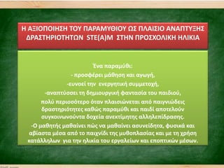 Θ ΑΞΙΟΠΟΙΘ΢Θ ΣΟΤ ΠΑΡΑΜΤΘΙΟΤ Ω΢ ΠΛΑΙ΢ΙΟ ΑΝΑΠΣΤΞΘ΢
ΔΡΑ΢ΣΘΡΙΟΣΘΣΩΝ STE(A)M ΢ΣΘΝ ΠΡΟ΢ΧΟΛΙΚΘ ΘΛΙΚΙΑ
Ζνα παραμφκι:
- προςφζρει μάκθςθ και αγωγι,
-ευνοεί τθν ενεργθτικι ςυμμετοχι,
-αναπτφςςει τθ δθμιουργικι φανταςία του παιδιοφ,
πολφ περιςςότερο όταν πλαιςιϊνεται από παιγνιϊδεισ
δραςτθριότθτεσ κακϊσ παραμφκι και παιδί αποτελοφν
ςυγκοινωνοφντα δοχεία ανεκτίμθτθσ αλλθλεπίδραςθσ.
-Ο μακθτισ μακαίνει πϊσ να μακαίνει αςυνείδθτα, φυςικά και
αβίαςτα μζςα από το παιχνίδι τθσ μυκοπλαςίασ και με τθ χριςθ
κατάλλθλων για τθν θλικία του εργαλείων και εποπτικϊν μζςων.
 