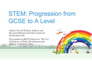 STEM: Progression from GCSE to A Level Andrew Powell (Schools Analysis and Research Division) and Aileen Clement (Curriculum Unit) Presentation at DCSF Conference: The Use of Evidence in Policy Development and Delivery, 9 February 2010 