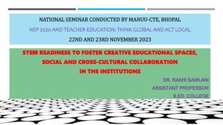 NATIONAL SEMINAR CONDUCTED BY MANUU-CTE, BHOPAL
NEP 2020 AND TEACHER EDUCATION: THINK GLOBAL AND ACT LOCAL
22ND AND 23RD NOVEMBER 2023
STEM READINESS TO FOSTER CREATIVE EDUCATIONAL SPACES,
SOCIAL AND CROSS-CULTURAL COLLABORATION
IN THE INSTITUTIONS
DR. RAKHI SAWLANI
ASSISTANT PROFESSOR
B.ED. COLLEGE
 