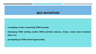 SELF-INITIATIVES
 in studying at home, researching STEM concepts,
 developing STEM working models (WIFI-controlled robocars, drones, model waste treatment
plant, etc),
 participating in STEM-related opportunities.
 