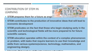 CONTRIBUTION OF STEM IN
LEARNING
 STEM prepares them for a future as engineers and scientists
 STEM contributes to the production of innovative ideas that will lead to
economic development
 STEM predicates on the fact that those who begin studying early in the
scientific and technological fields will be more prepared to for future
scientific careers.
 STEM education operates within the context of a complex phenomenon
or problem, with tasks that require learners to use their knowledge and
skills from various systems(science, technology, mathematics, and
engineering design).
 