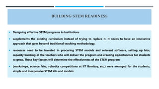 BUILDING STEM READINESS
 Designing effective STEM programs in Institutions
 supplements the existing curriculum instead of trying to replace it. It needs to have an innovative
approach that goes beyond traditional teaching methodology.
 resources need to be invested in procuring STEM models and relevant software, setting up labs,
capacity building of the teachers who will deliver the program and creating opportunities for students
to grow. These key factors will determine the effectiveness of the STEM program
 (workshops, science fairs, robotics competitions at IIT Bombay, etc.) were arranged for the students,
simple and inexpensive STEM kits and models
 