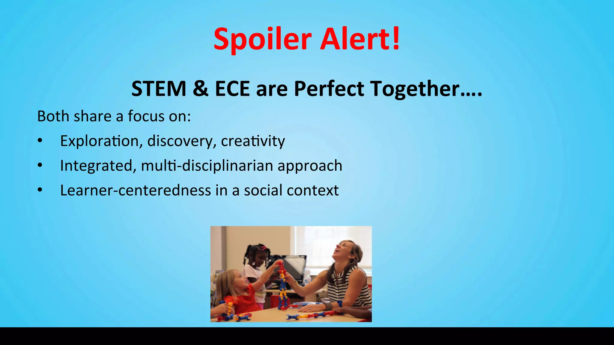Spoiler	
  Alert!	
  
STEM	
  &	
  ECE	
  are	
  Perfect	
  Together….	
  
Both	
  share	
  a	
  focus	
  on:	
  
•  Explora9on,	
  discovery,	
  crea9vity	
  
•  Integrated,	
  mul9-­‐disciplinarian	
  approach	
  
•  Learner-­‐centeredness	
  in	
  a	
  social	
  context	
  
 