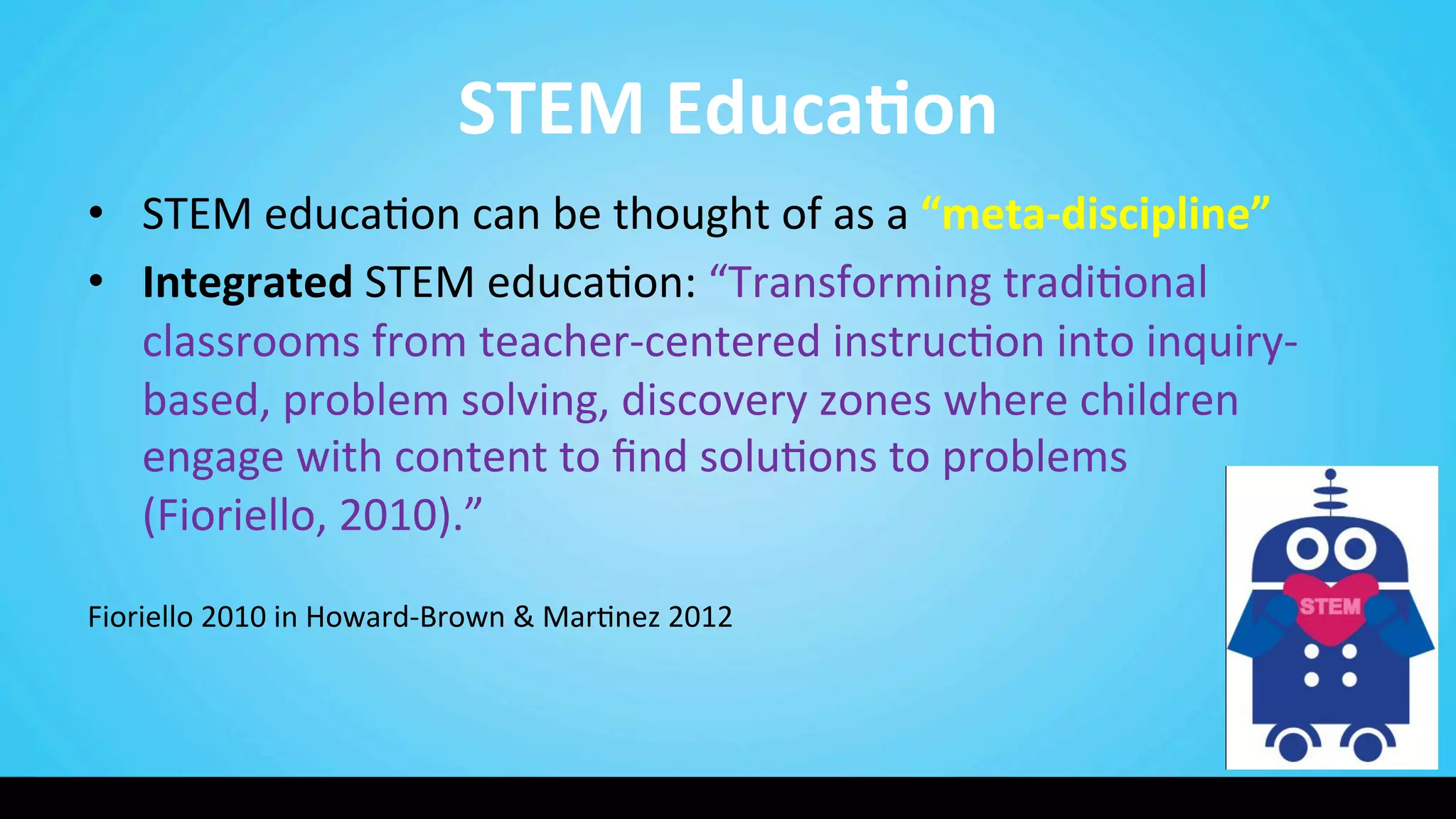 STEM	
  Educa@on	
  
•  STEM	
  educa9on	
  can	
  be	
  thought	
  of	
  as	
  a	
  “meta-­‐discipline”	
  
•  Integrated	
  STEM	
  educa9on:	
  “Transforming	
  tradi9onal	
  
classrooms	
  from	
  teacher-­‐centered	
  instruc9on	
  into	
  inquiry-­‐
based,	
  problem	
  solving,	
  discovery	
  zones	
  where	
  children	
  
engage	
  with	
  content	
  to	
  ﬁnd	
  solu9ons	
  to	
  problems	
  	
  	
  	
  	
  	
  	
  	
  	
  
(Fioriello,	
  2010).”	
  
	
  
Fioriello	
  2010	
  in	
  Howard-­‐Brown	
  &	
  Mar9nez	
  2012	
  
 